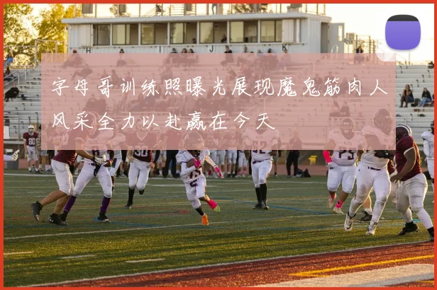 字母哥训练照曝光展现魔鬼筋肉人风采全力以赴赢在今天