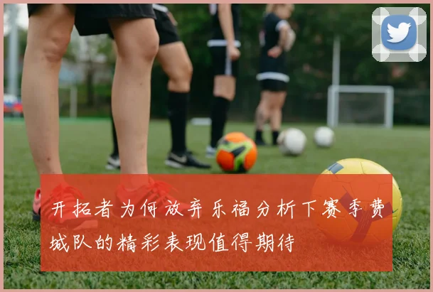 开拓者为何放弃乐福分析下赛季费城队的精彩表现值得期待