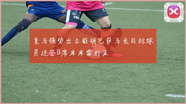皇马强势出击截胡巴萨马竞目标球员连签B席库库雷利亚