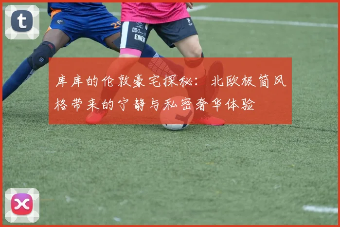 库库的伦敦豪宅探秘：北欧极简风格带来的宁静与私密奢华体验