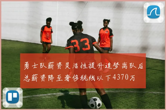 勇士队薪资灵活性提升追梦离队后总薪资降至奢侈税线以下4370万