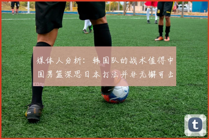 媒体人分析：韩国队的战术值得中国男篮深思日本打法并非无懈可击