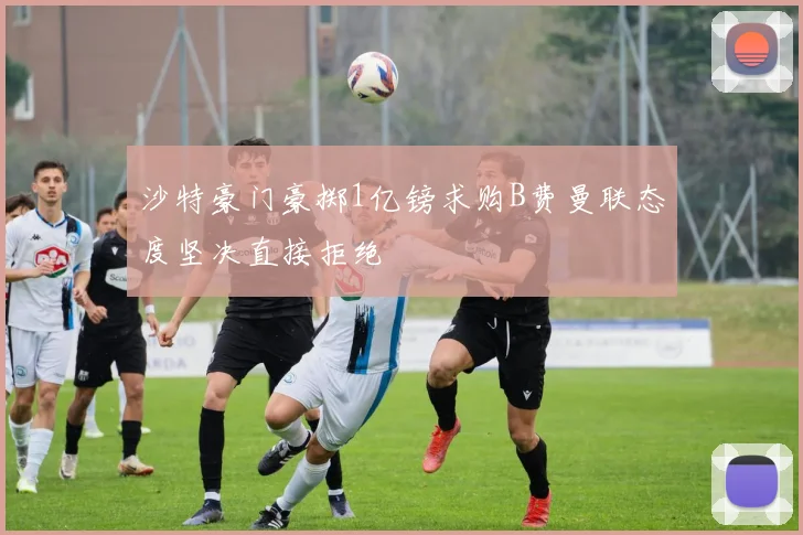 沙特豪门豪掷1亿镑求购B费曼联态度坚决直接拒绝