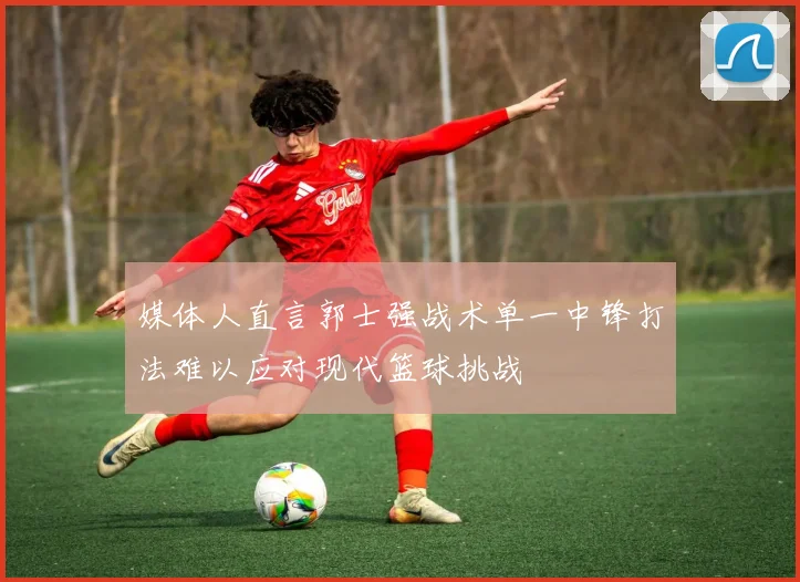 媒体人直言郭士强战术单一中锋打法难以应对现代篮球挑战