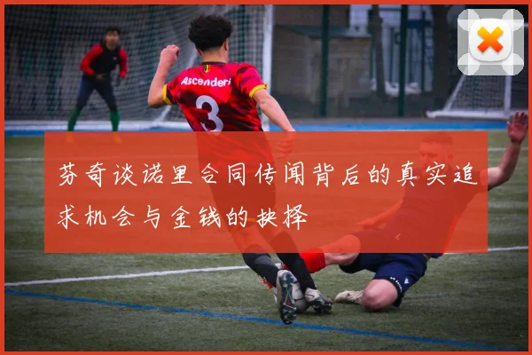 芬奇谈诺里合同传闻背后的真实追求机会与金钱的抉择