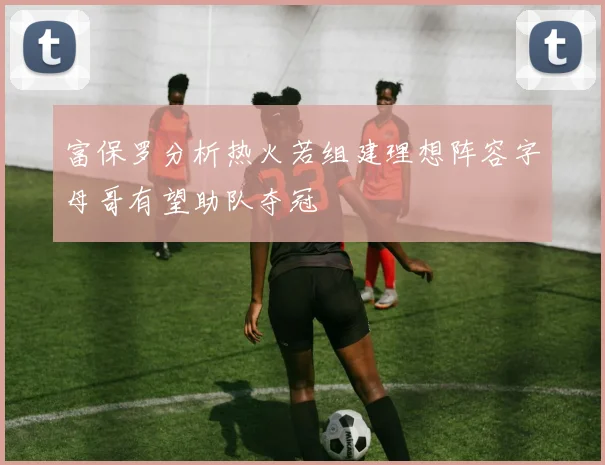 富保罗分析热火若组建理想阵容字母哥有望助队夺冠