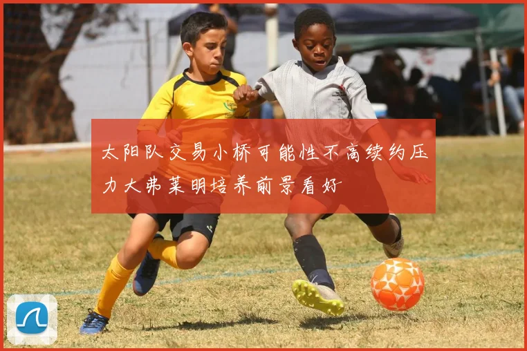 太阳队交易小桥可能性不高续约压力大弗莱明培养前景看好