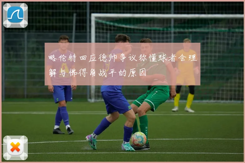 略伦特回应德帅争议称懂球者会理解与佛得角战平的原因