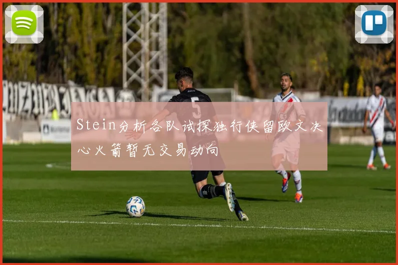 Stein分析各队试探独行侠留欧文决心火箭暂无交易动向