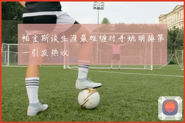 帕金斯谈生涯最难缠对手姚明排第一引发热议