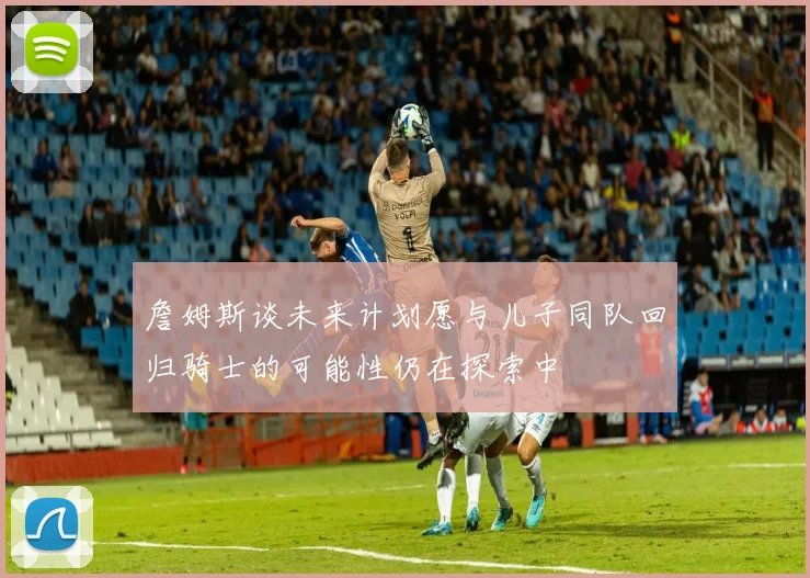 詹姆斯谈未来计划愿与儿子同队回归骑士的可能性仍在探索中