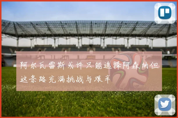 阿尔瓦雷斯或许只能选择阿森纳但这条路充满挑战与艰辛