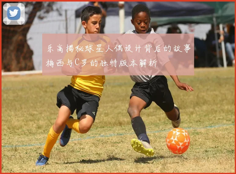乐高揭秘球星人偶设计背后的故事梅西与C罗的独特版本解析